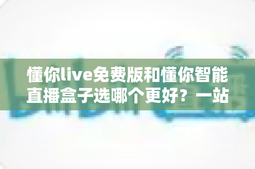懂你live免费版和懂你智能直播盒子选哪个更好？一站式选购指南帮你彻底搞懂