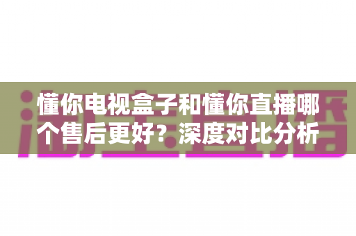 懂你电视盒子和懂你直播哪个售后更好？深度对比分析与用户选购指南
