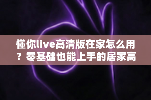 懂你live高清版在家怎么用?零基础也能上手的居家高清体验全攻略 懂你live高清版在家怎么用?零基础也能上手的居家高清体验全攻略