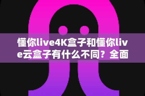 懂你live4K盒子和懂你live云盒子有什么不同？全面对比解析帮你选对不踩坑