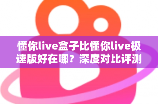 懂你live盒子比懂你live极速版好在哪?深度对比评测帮你选对版本 懂你live盒子比懂你live极速版好在哪?深度对比评测帮你选对版本