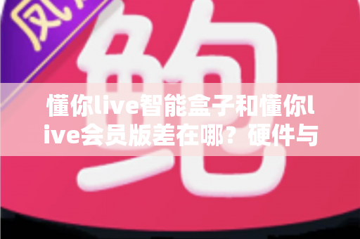 懂你live智能盒子和懂你live会员版差在哪？硬件与会员权益全维度对比，帮你选对不花冤枉钱