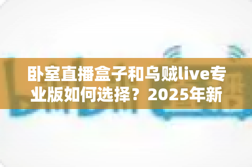 卧室直播盒子和乌贼live专业版如何选择？2025年新手主播必备的完整选购指南