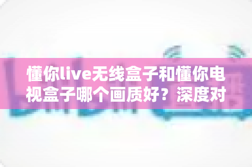 懂你live无线盒子和懂你电视盒子哪个画质好?深度对比解析帮你选对家庭观影神器 懂你live无线盒子和懂你电视盒子哪个画质好?深度对比解析帮你选对家庭观影神器