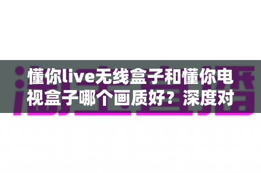 懂你live无线盒子和懂你电视盒子哪个画质好?深度对比解析帮你选对家庭观影神器 懂你live无线盒子和懂你电视盒子哪个画质好?深度对比解析帮你选对家庭观影神器
