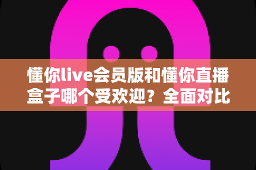 懂你live会员版和懂你直播盒子哪个受欢迎？全面对比分析帮你找到最适合的选择