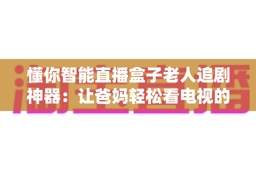 懂你智能直播盒子老人追剧神器：让爸妈轻松看电视的贴心之选，追剧看直播一步到位