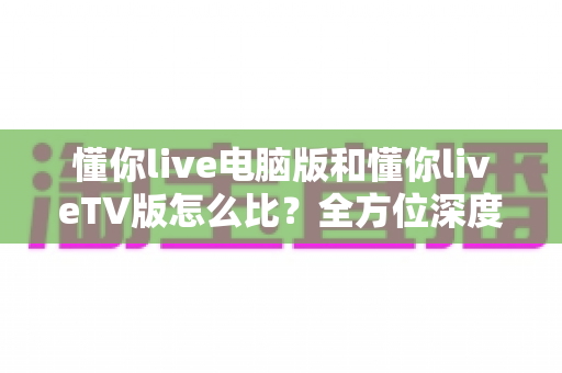 懂你live电脑版和懂你liveTV版怎么比？全方位深度解析助你选出最适合的观影终端