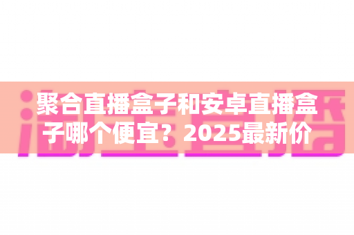 聚合直播盒子和安卓直播盒子哪个便宜?2025最新价格对比与选购避坑指南全解析 聚合直播盒子和安卓直播盒子哪个便宜?2025最新价格对比与选购避坑指南全解析