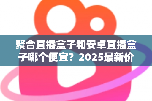 聚合直播盒子和安卓直播盒子哪个便宜?2025最新价格对比与选购避坑指南全解析 聚合直播盒子和安卓直播盒子哪个便宜?2025最新价格对比与选购避坑指南全解析