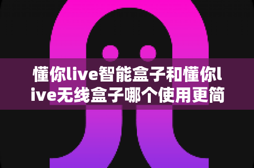懂你live智能盒子和懂你live无线盒子哪个使用更简单?一站式对比评测帮你轻松做决定 懂你live智能盒子和懂你live无线盒子哪个使用更简单?一站式对比评测帮你轻松做决定
