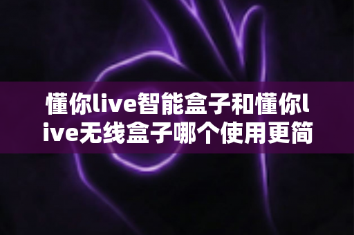 懂你live智能盒子和懂你live无线盒子哪个使用更简单?一站式对比评测帮你轻松做决定 懂你live智能盒子和懂你live无线盒子哪个使用更简单?一站式对比评测帮你轻松做决定