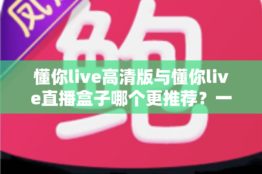 懂你live高清版与懂你live直播盒子哪个更推荐?一篇讲透差异的深度对比选购指南 懂你live高清版与懂你live直播盒子哪个更推荐?一篇讲透差异的深度对比选购指南