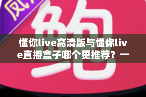 懂你live高清版与懂你live直播盒子哪个更推荐?一篇讲透差异的深度对比选购指南 懂你live高清版与懂你live直播盒子哪个更推荐?一篇讲透差异的深度对比选购指南