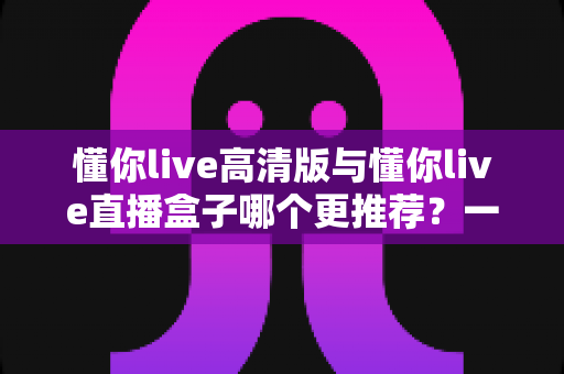 懂你live高清版与懂你live直播盒子哪个更推荐?一篇讲透差异的深度对比选购指南 懂你live高清版与懂你live直播盒子哪个更推荐?一篇讲透差异的深度对比选购指南