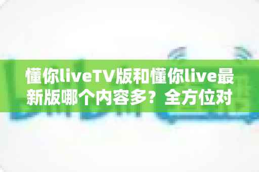懂你liveTV版和懂你live最新版哪个内容多？全方位对比解析助你选对版本