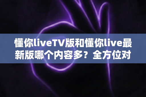 懂你liveTV版和懂你live最新版哪个内容多？全方位对比解析助你选对版本