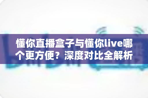 懂你直播盒子与懂你live哪个更方便？深度对比全解析，助你轻松选出最适合的直播神器