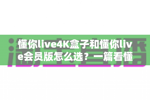 懂你live4K盒子和懂你live会员版怎么选?一篇看懂差异的实用选购指南 懂你live4K盒子和懂你live会员版怎么选?一篇看懂差异的实用选购指南