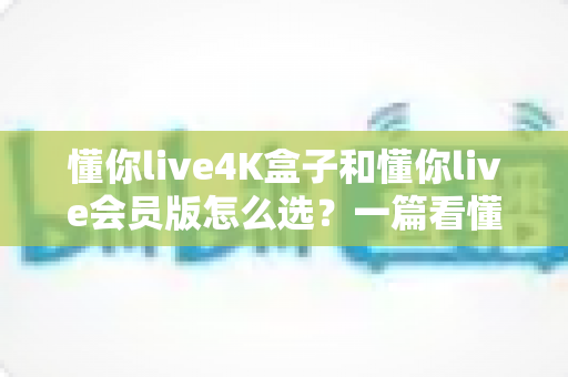 懂你live4K盒子和懂你live会员版怎么选?一篇看懂差异的实用选购指南 懂你live4K盒子和懂你live会员版怎么选?一篇看懂差异的实用选购指南