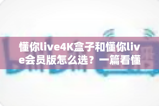 懂你live4K盒子和懂你live会员版怎么选?一篇看懂差异的实用选购指南 懂你live4K盒子和懂你live会员版怎么选?一篇看懂差异的实用选购指南