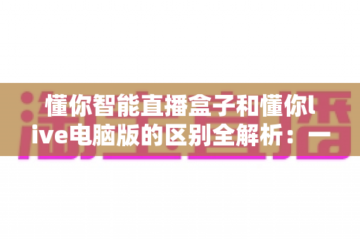懂你智能直播盒子和懂你live电脑版的区别全解析:一文读懂哪款直播工具更适合你? 懂你智能直播盒子和懂你live电脑版的区别全解析:一文读懂哪款直播工具更适合你?