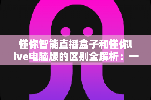 懂你智能直播盒子和懂你live电脑版的区别全解析：一文读懂哪款直播工具更适合你？