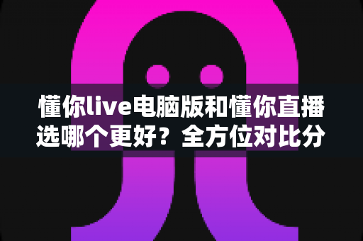 懂你live电脑版和懂你直播选哪个更好？全方位对比分析与实用选择指南