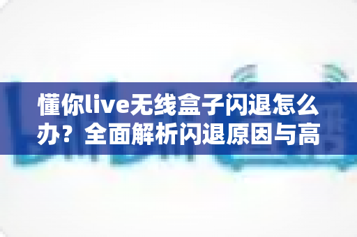 懂你live无线盒子闪退怎么办?全面解析闪退原因与高效解决方案 懂你live无线盒子闪退怎么办?全面解析闪退原因与高效解决方案