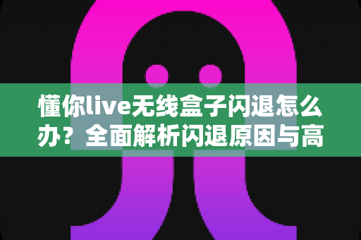 懂你live无线盒子闪退怎么办？全面解析闪退原因与高效解决方案
