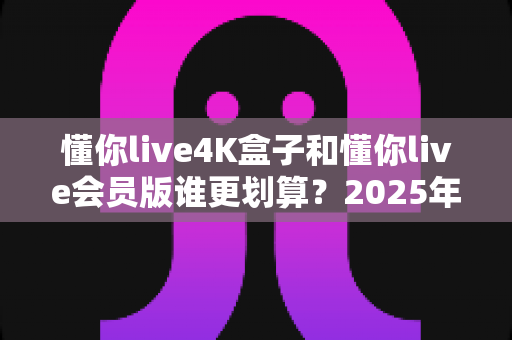 懂你live4K盒子和懂你live会员版谁更划算？2025年最全性价比深度对比与选购避坑指南