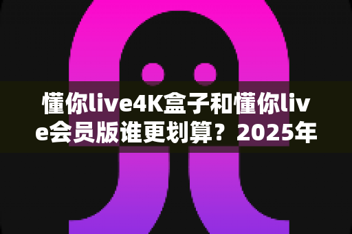 懂你live4K盒子和懂你live会员版谁更划算？2025年最全性价比深度对比与选购避坑指南