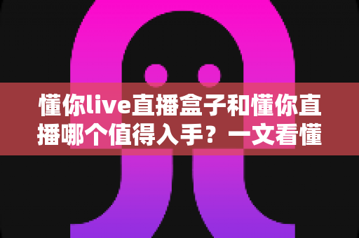 懂你live直播盒子和懂你直播哪个值得入手？一文看懂硬件盒子与软件应用的选购差异