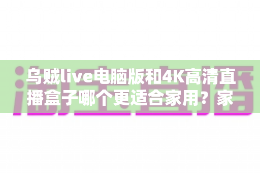 乌贼live电脑版和4K高清直播盒子哪个更适合家用？家庭观影设备选购全攻略