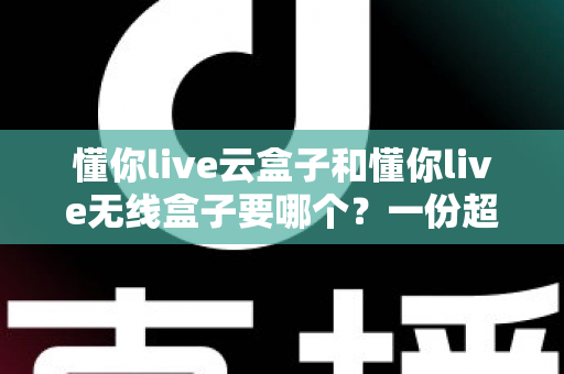 懂你live云盒子和懂你live无线盒子要哪个？一份超详细的选购对比指南帮你轻松做决定