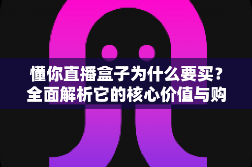 懂你直播盒子为什么要买？全面解析它的核心价值与购买理由
