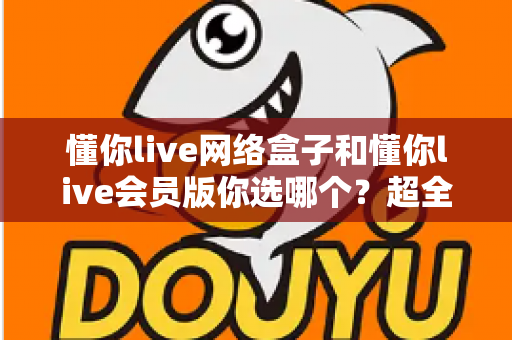 懂你live网络盒子和懂你live会员版你选哪个?超全面深度对比助你找到最佳观影方案 懂你live网络盒子和懂你live会员版你选哪个?超全面深度对比助你找到最佳观影方案