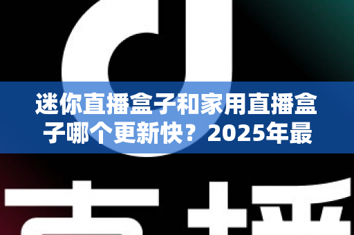 迷你直播盒子和家用直播盒子哪个更新快?2025年最新选购攻略与深度对比全解析 迷你直播盒子和家用直播盒子哪个更新快?2025年最新选购攻略与深度对比全解析