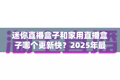 迷你直播盒子和家用直播盒子哪个更新快？2025年最新选购攻略与深度对比全解析