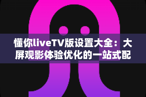 懂你liveTV版设置大全:大屏观影体验优化的一站式配置指南 懂你liveTV版设置大全:大屏观影体验优化的一站式配置指南