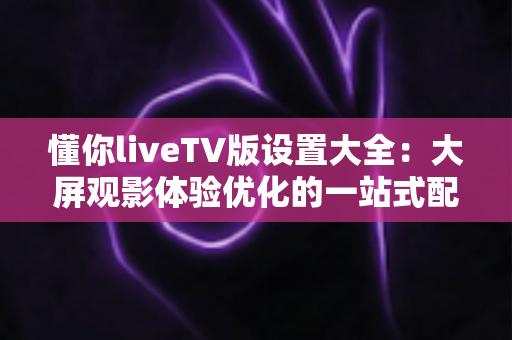 懂你liveTV版设置大全:大屏观影体验优化的一站式配置指南 懂你liveTV版设置大全:大屏观影体验优化的一站式配置指南