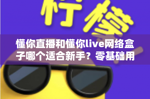 懂你直播和懂你live网络盒子哪个适合新手?零基础用户最关心的选择指南与全面对比 懂你直播和懂你live网络盒子哪个适合新手?零基础用户最关心的选择指南与全面对比