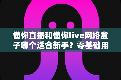 懂你直播和懂你live网络盒子哪个适合新手？零基础用户最关心的选择指南与全面对比