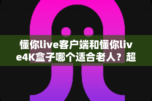 懂你live客户端和懂你live4K盒子哪个适合老人？超详细对比分析助您轻松选购