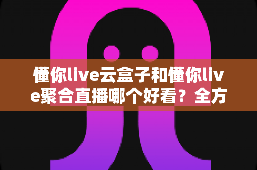 懂你live云盒子和懂你live聚合直播哪个好看？全方位深度对比帮你选对观影方式