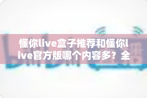 懂你live盒子推荐和懂你live官方版哪个内容多？全方位深度对比与实用选择指南