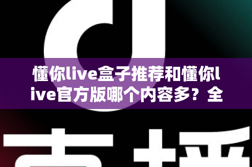 懂你live盒子推荐和懂你live官方版哪个内容多？全方位深度对比与实用选择指南