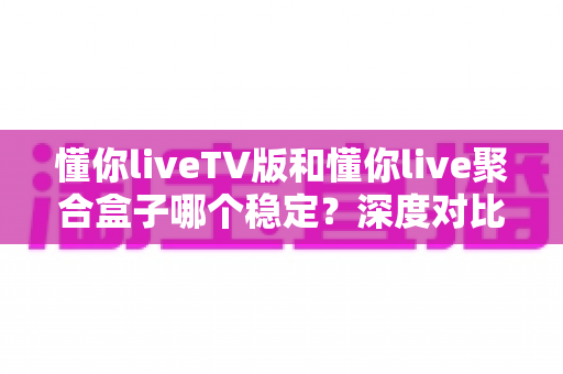 懂你liveTV版和懂你live聚合盒子哪个稳定？深度对比分析与选购全指南