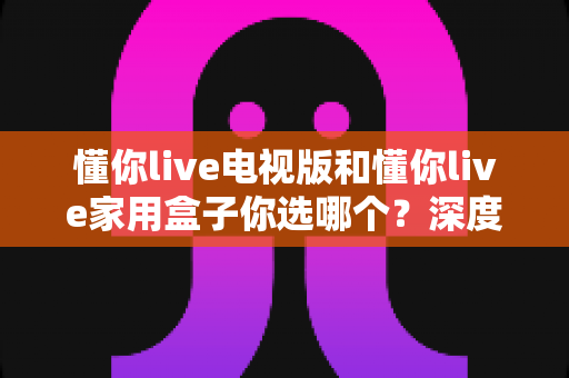 懂你live电视版和懂你live家用盒子你选哪个?深度对比分析助你轻松决策 懂你live电视版和懂你live家用盒子你选哪个?深度对比分析助你轻松决策