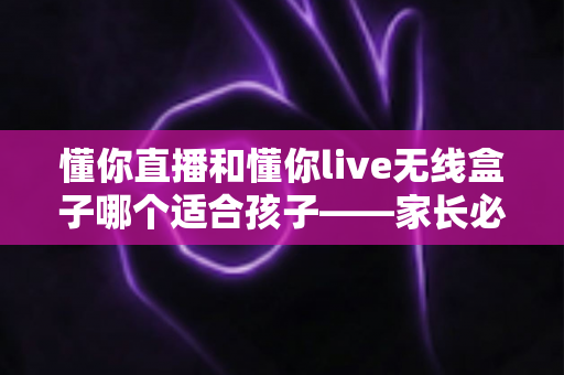 懂你直播和懂你live无线盒子哪个适合孩子——家长必读的深度对比与选购指南